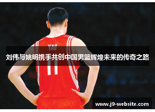 刘伟与姚明携手共创中国男篮辉煌未来的传奇之路
