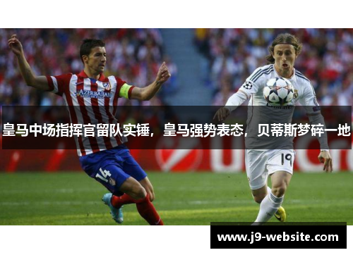 皇马中场指挥官留队实锤，皇马强势表态，贝蒂斯梦碎一地